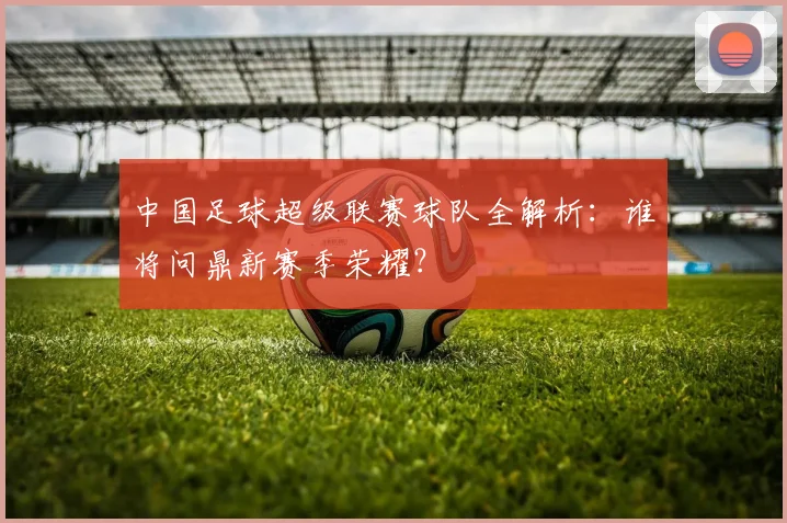 中国足球超级联赛球队全解析：谁将问鼎新赛季荣耀？