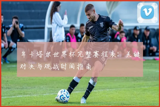 年卡塔尔世界杯完整赛程表：关键对决与观战时间指南