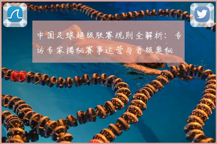 中国足球超级联赛规则全解析：专访专家揭秘赛事运营与晋级奥秘