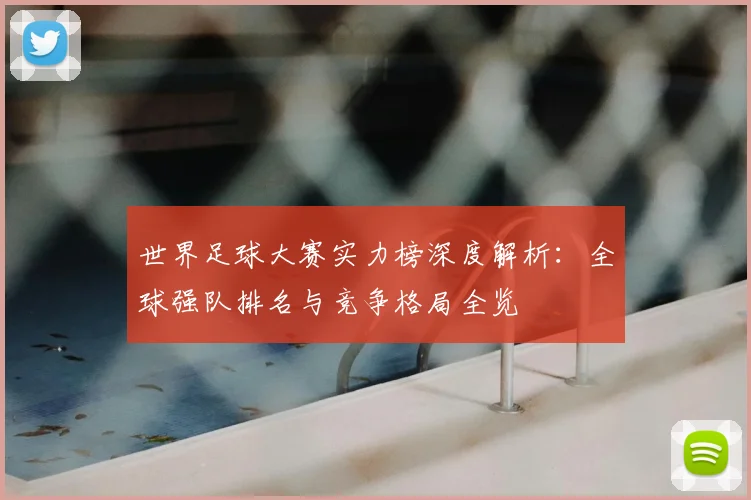世界足球大赛实力榜深度解析：全球强队排名与竞争格局全览