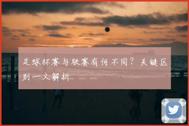 足球杯赛与联赛有何不同？关键区别一文解析
